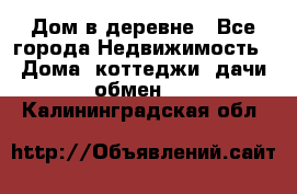 Дом в деревне - Все города Недвижимость » Дома, коттеджи, дачи обмен   . Калининградская обл.